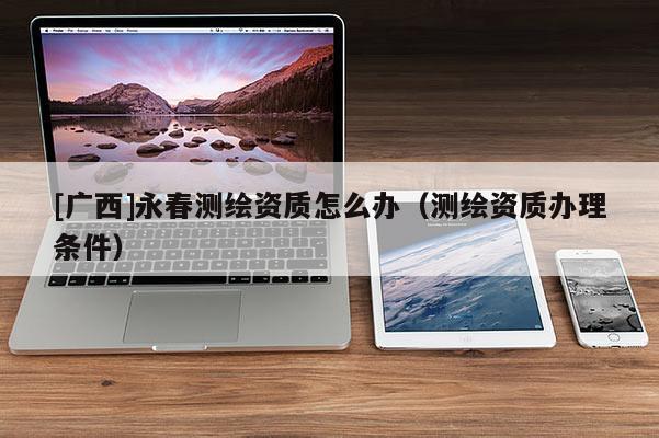 [广西]永春测绘资质怎么办（测绘资质办理条件）
