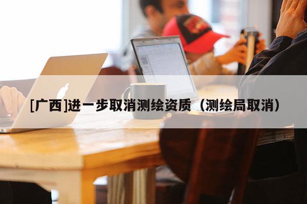 [广西]进一步取消测绘资质（测绘局取消）
