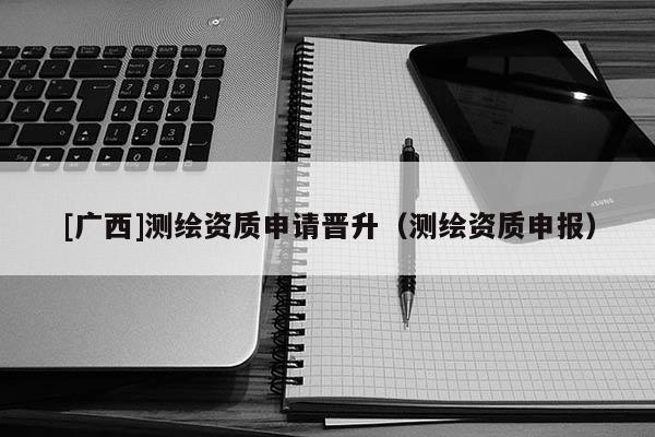 [广西]测绘资质申请晋升（测绘资质申报）