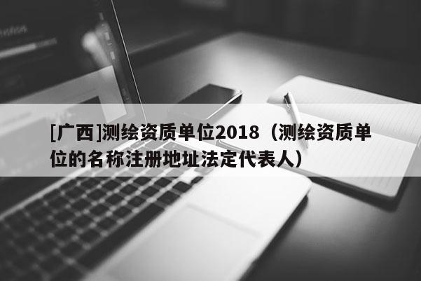 [广西]测绘资质单位2018（测绘资质单位的名称注册地址法定代表人）