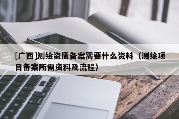 [广西]测绘资质备案需要什么资料（测绘项目备案所需资料及流程）