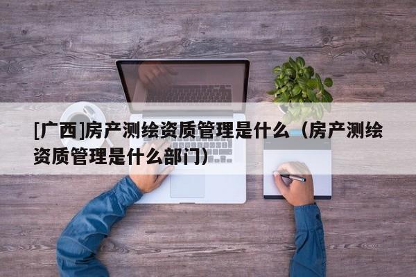 [广西]房产测绘资质管理是什么（房产测绘资质管理是什么部门）