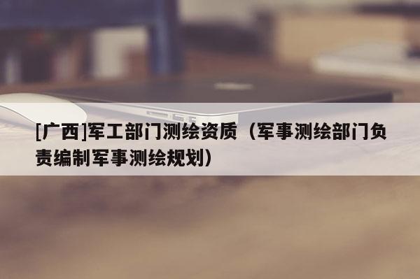 [广西]军工部门测绘资质（军事测绘部门负责编制军事测绘规划）