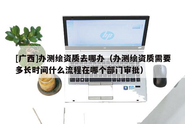 [广西]办测绘资质去哪办（办测绘资质需要多长时间什么流程在哪个部门审批）