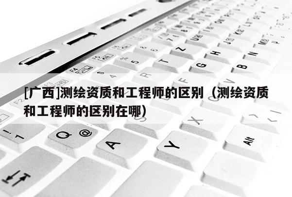 [广西]测绘资质和工程师的区别（测绘资质和工程师的区别在哪）