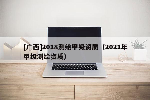 [广西]2018测绘甲级资质（2021年甲级测绘资质）