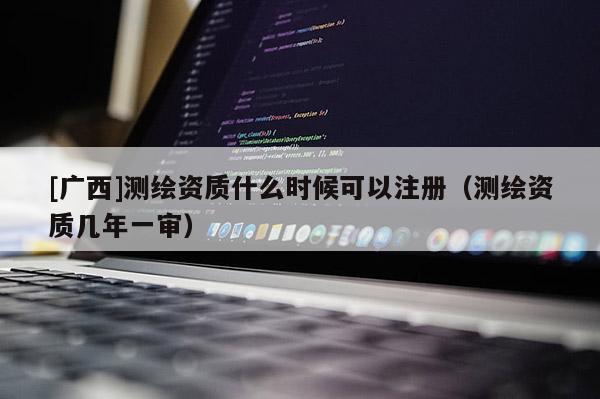 [广西]测绘资质什么时候可以注册（测绘资质几年一审）