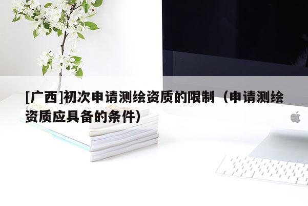 [广西]初次申请测绘资质的限制（申请测绘资质应具备的条件）