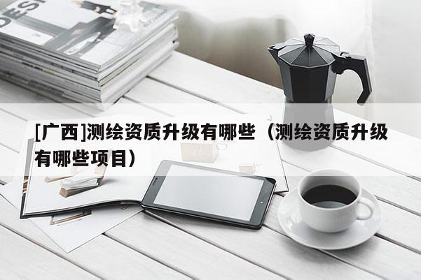 [广西]测绘资质升级有哪些（测绘资质升级有哪些项目）