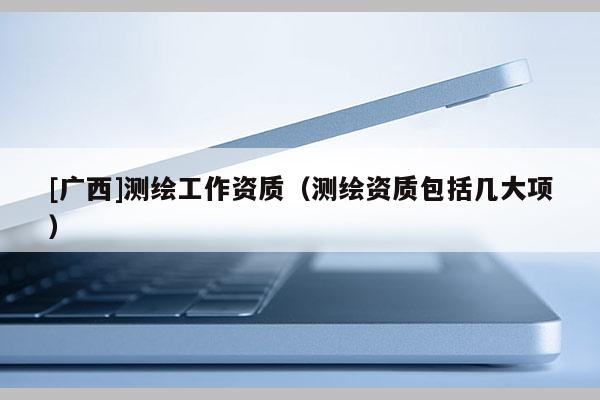 [广西]测绘工作资质（测绘资质包括几大项）