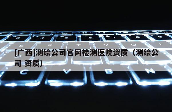 [广西]测绘公司官网检测医院资质（测绘公司 资质）