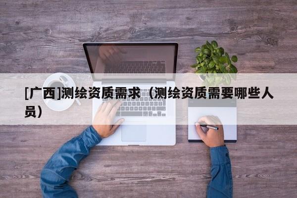 [广西]测绘资质需求（测绘资质需要哪些人员）