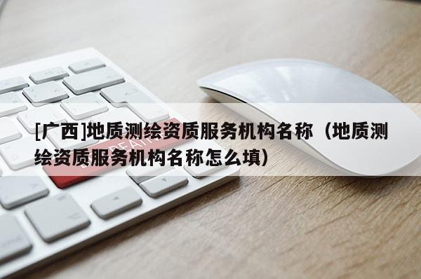 [广西]地质测绘资质服务机构名称（地质测绘资质服务机构名称怎么填）