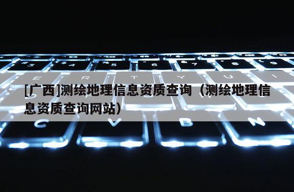 [广西]测绘地理信息资质查询（测绘地理信息资质查询网站）