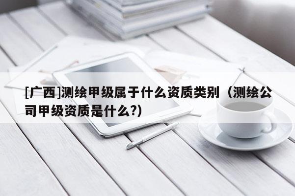 [广西]测绘甲级属于什么资质类别（测绘公司甲级资质是什么?）