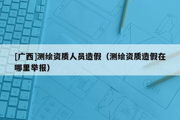 [广西]测绘资质人员造假（测绘资质造假在哪里举报）