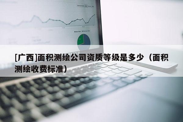 [广西]面积测绘公司资质等级是多少（面积测绘收费标准）