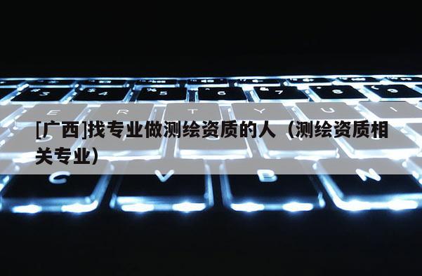 [广西]找专业做测绘资质的人（测绘资质相关专业）