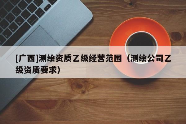 [广西]测绘资质乙级经营范围（测绘公司乙级资质要求）