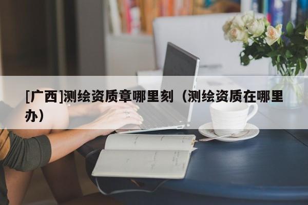 [广西]测绘资质章哪里刻（测绘资质在哪里办）