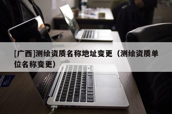 [广西]测绘资质名称地址变更（测绘资质单位名称变更）