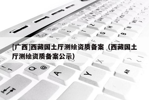[广西]西藏国土厅测绘资质备案（西藏国土厅测绘资质备案公示）