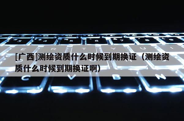 [广西]测绘资质什么时候到期换证（测绘资质什么时候到期换证啊）