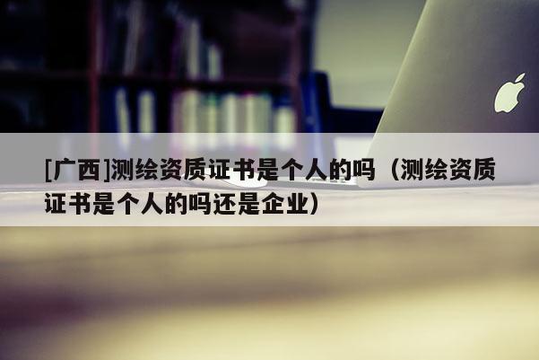 [广西]测绘资质证书是个人的吗（测绘资质证书是个人的吗还是企业）