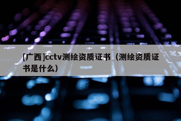 [广西]cctv测绘资质证书（测绘资质证书是什么）