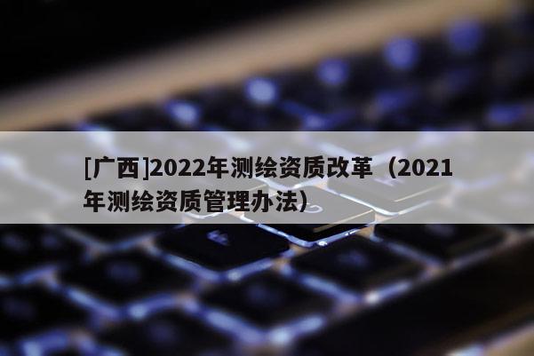 [广西]2022年测绘资质改革（2021年测绘资质管理办法）