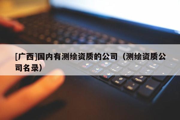 [广西]国内有测绘资质的公司（测绘资质公司名录）