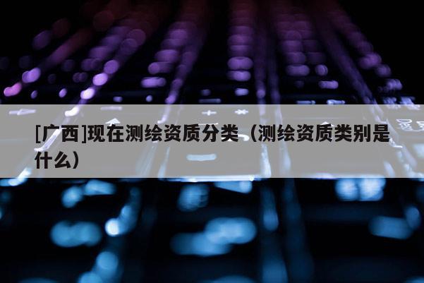 [广西]现在测绘资质分类（测绘资质类别是什么）