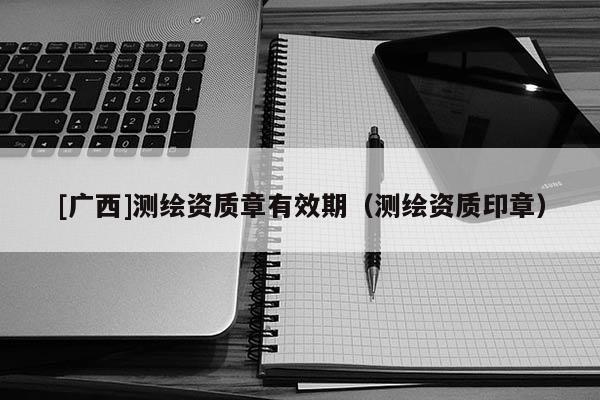 [广西]测绘资质章有效期（测绘资质印章）