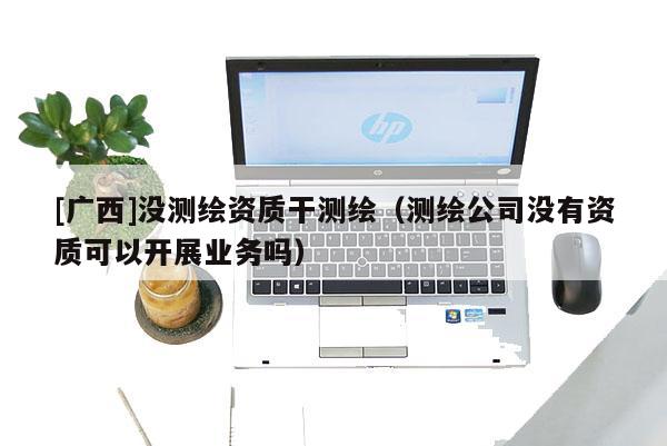 [广西]没测绘资质干测绘（测绘公司没有资质可以开展业务吗）