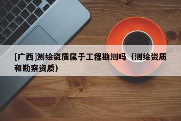 [广西]测绘资质属于工程勘测吗（测绘资质和勘察资质）