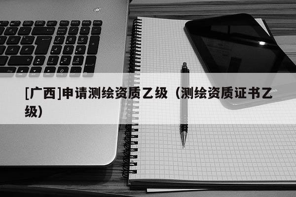[广西]申请测绘资质乙级（测绘资质证书乙级）