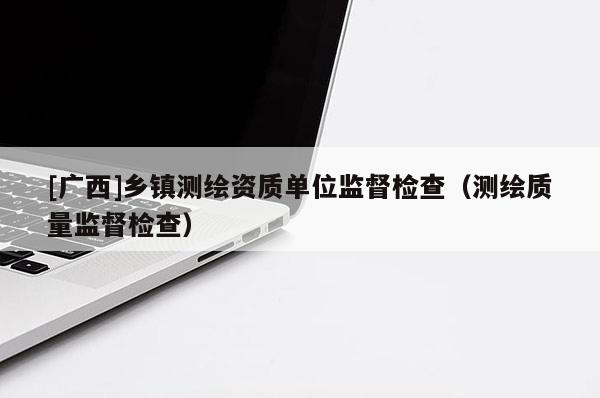 [广西]乡镇测绘资质单位监督检查（测绘质量监督检查）