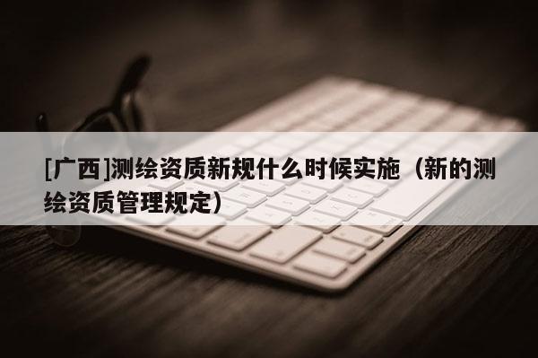 [广西]测绘资质新规什么时候实施（新的测绘资质管理规定）