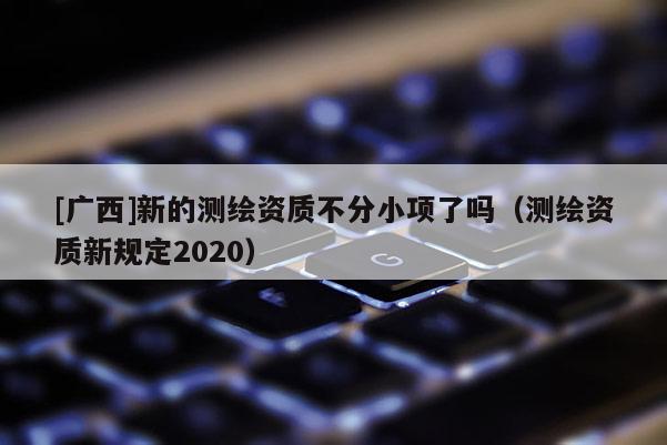 [广西]新的测绘资质不分小项了吗（测绘资质新规定2020）