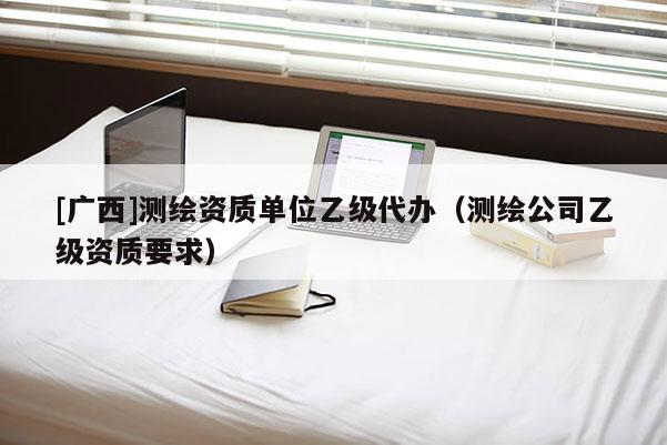 [广西]测绘资质单位乙级代办（测绘公司乙级资质要求）