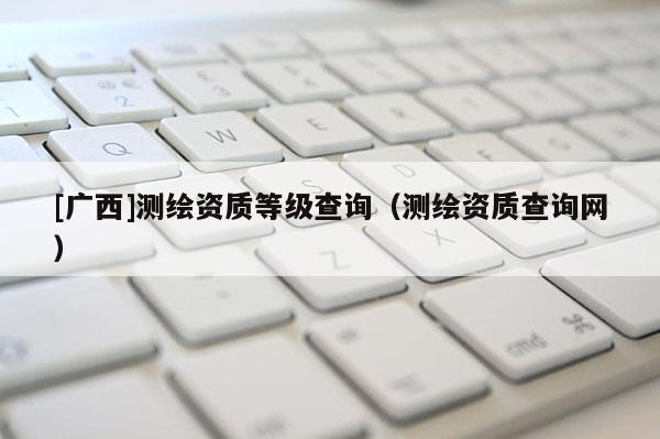 [广西]测绘资质等级查询（测绘资质查询网）