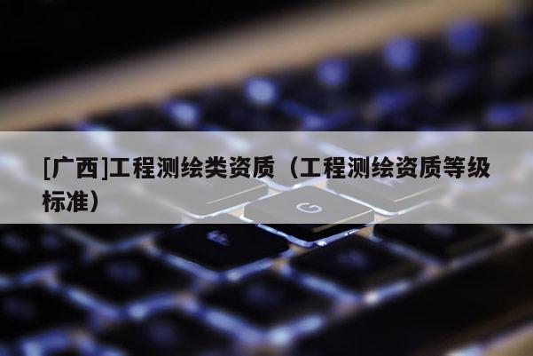 [广西]工程测绘类资质（工程测绘资质等级标准）