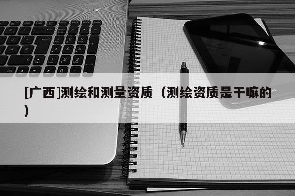 [广西]测绘和测量资质（测绘资质是干嘛的）