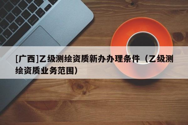 [广西]乙级测绘资质新办办理条件（乙级测绘资质业务范围）