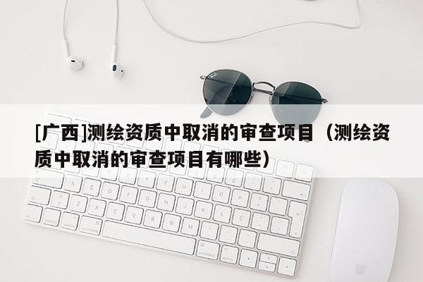 [广西]测绘资质中取消的审查项目（测绘资质中取消的审查项目有哪些）