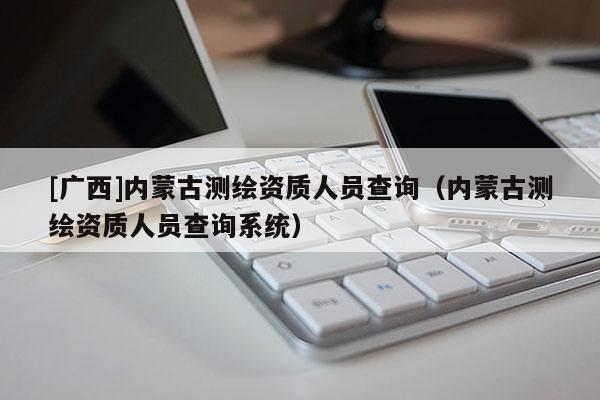 [广西]内蒙古测绘资质人员查询（内蒙古测绘资质人员查询系统）