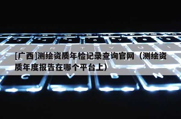 [广西]测绘资质年检记录查询官网（测绘资质年度报告在哪个平台上）