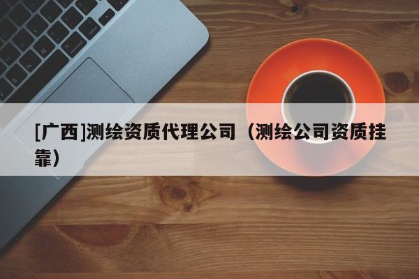 [广西]测绘资质代理公司（测绘公司资质挂靠）