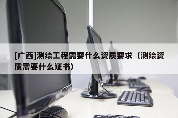 [广西]测绘工程需要什么资质要求（测绘资质需要什么证书）