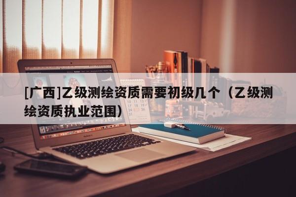 [广西]乙级测绘资质需要初级几个（乙级测绘资质执业范围）